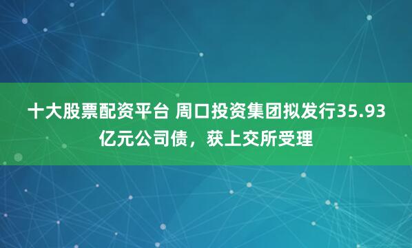 十大股票配资平台 周口投资集团拟发行35.93亿元公司债，获上交所受理