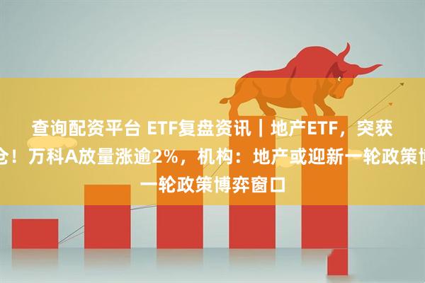 查询配资平台 ETF复盘资讯｜地产ETF，突获资金加仓！万科A放量涨逾2%，机构：地产或迎新一轮政策博弈窗口