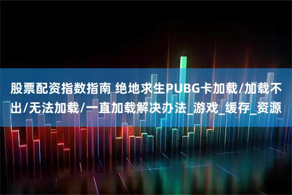 股票配资指数指南 绝地求生PUBG卡加载/加载不出/无法加载/一直加载解决办法_游戏_缓存_资源