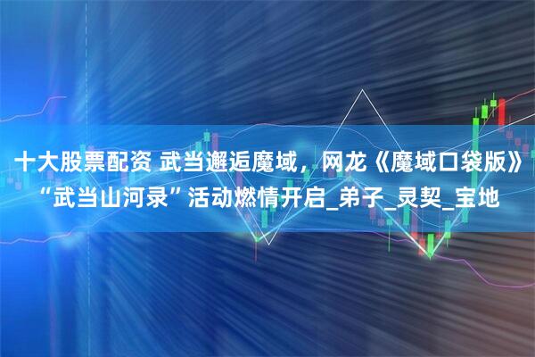 十大股票配资 武当邂逅魔域，网龙《魔域口袋版》“武当山河录”活动燃情开启_弟子_灵契_宝地