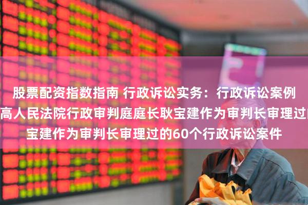 股票配资指数指南 行政诉讼实务：行政诉讼案例公众号里面发布的最高人民法院行政审判庭庭长耿宝建作为审判长审理过的60个行政诉讼案件