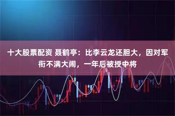 十大股票配资 聂鹤亭：比李云龙还胆大，因对军衔不满大闹，一年后被授中将