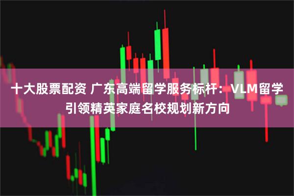 十大股票配资 广东高端留学服务标杆：VLM留学引领精英家庭名校规划新方向